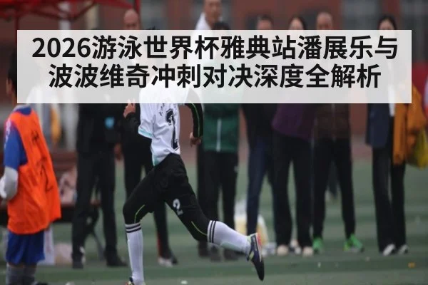2026游泳世界杯雅典站潘展乐与波波维奇冲刺对决深度全解析